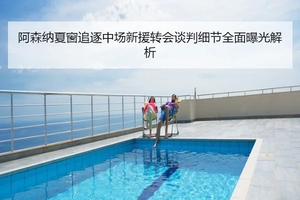 阿森纳夏窗追逐中场新援转会谈判细节全面曝光解析