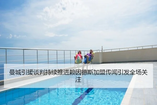 曼城引援谈判持续推进赖因德斯加盟传闻引发全场关注