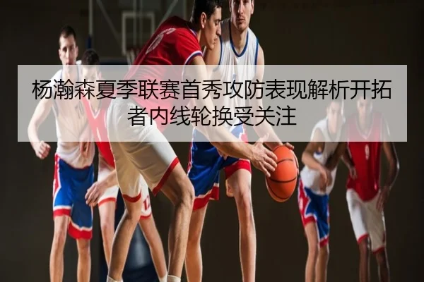 杨瀚森夏季联赛首秀攻防表现解析开拓者内线轮换受关注