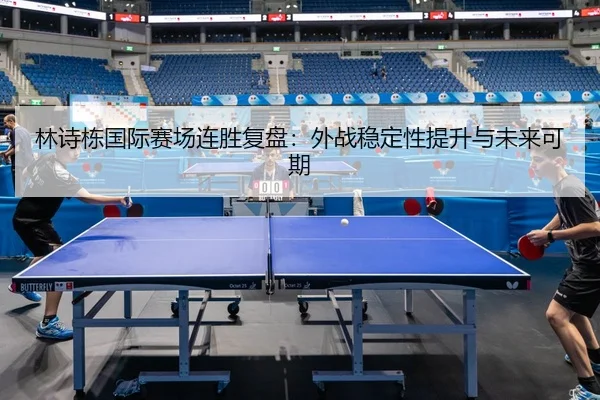 林诗栋国际赛场连胜复盘：外战稳定性提升与未来可期