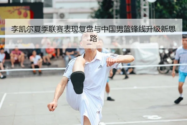 李凯尔夏季联赛表现复盘与中国男篮锋线升级新思路