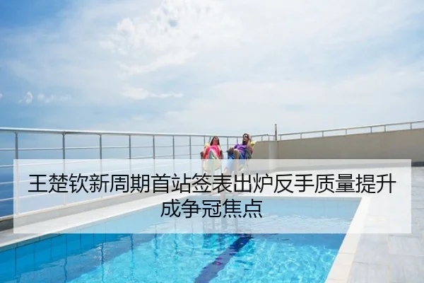 王楚钦新周期首站签表出炉反手质量提升成争冠焦点