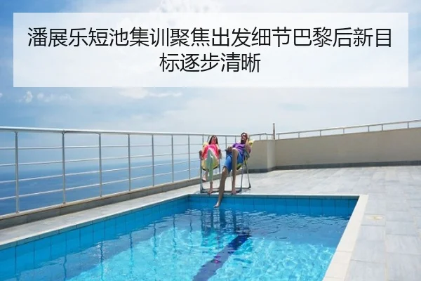潘展乐短池集训聚焦出发细节巴黎后新目标逐步清晰