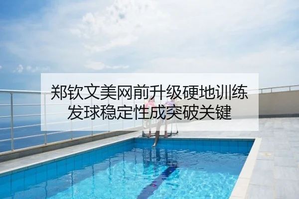 郑钦文美网前升级硬地训练 发球稳定性成突破关键