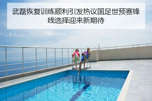 武磊恢复训练顺利引发热议国足世预赛锋线选择迎来新期待