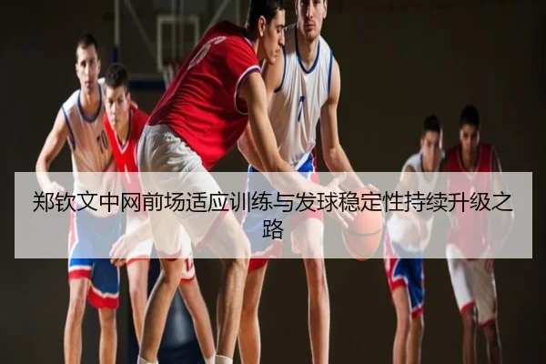 郑钦文中网前场适应训练与发球稳定性持续升级之路