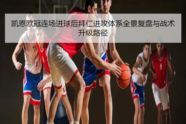 凯恩欧冠连场进球后拜仁进攻体系全景复盘与战术升级路径